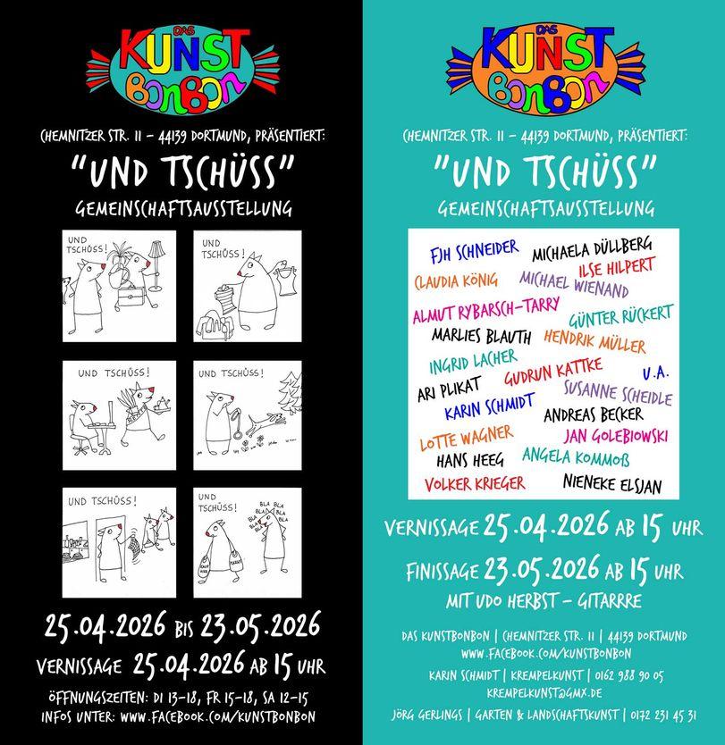 Vorder- und Rückseite eines Flyers mit Ankündigung zu einer Ausstellung. Die Linke Seite des Bildes ist schwarz und zeigt den Titel. 'und Tschüss' - Gemeinschaftsausstellung. 25.04.2026 BIs 23.05.2026, ÖFFNUNGSZEITEN: DI 13-18, FR 15-18, SA 12-15, und sechs Strichzeichnungen von Verabschiedungs-Situationen.
Auf der rechten, grünspan-frabenen Seite eine Liste der teilnehmenden Künstler*innen: 
FJH SCHNEIDER, MICHAELA DÜLLBERG,ILSE HILPERT, CAUDIA KÖNIG, MICHAEL WIENAND
ALMUT RYBARSCH-TARRY, GÜNTER RÜCKERT, MARLIES BLAUTH, HENDRIK MÜLLER, INGRID LACHER, ARI PLIKAT, GUDRUN KATTKE, KARIN SCHMIDT, SUSANNE SCHEIDLE, ANDREAS BECKER, LOTTE WAGNER, JAN GOLEBIOWSKI, HANS HEEG, ANGELA KOMMOß, VOLKER KRIEGER, NIENEKE ELSJAN, und Andere.
VERNISSAGE 25.04.2026 AB 15 UHR
FINISSAGE 23.05.2026 AB 15 UHR MIT UDO HERBST - GITARRE
DAS KUNSTBONBON | CHEMNITZER STR. 11 | 44139 DORTMUND
WWW.FACEBOOK.COM/KUNSTBONBON
KARIN SCHMIDT | KREMPELKUNST | 0162 988 90 05
KREMPELKUNST@GMX.DE