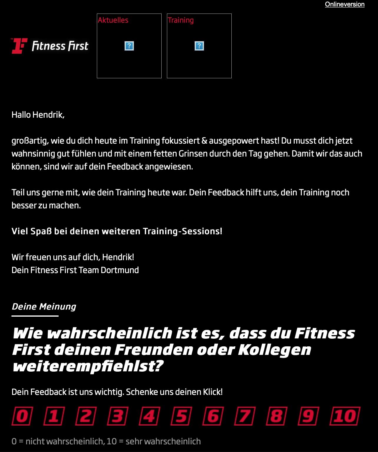 Screenshot einer Mail meines Finesstudios an mich. Dort steht weiss vor schwarzem Hintergrund zu lesen:
Hallo Hendrik,
großartig, wie du dich heute im Training fokussiert & ausgepowert hast! 
Du musst dich jetzt wahnsinnig gut fühlen und mit einem fetten Grinsen durch den Tag gehen. Damit wir das auch können, sind wir auf dein Feedback angewiesen.
Teil uns gerne mit, wie dein Training heute war. Dein Feedback hilft uns, dein Training noch
besser zu machen.
Viel Spaß bei deinen weiteren Training-Sessions!
Wir freuen uns auf dich, Hendrik!
Dein Fitness First Team Dortmund
Deine Meinung:
Wie wahrscheinlich ist es, dass du Fitness
First deinen Freunden oder Kollegen
weiterempfiehlst?
Dein Feedback ist uns wichtig. Schenke uns deinen Klick!